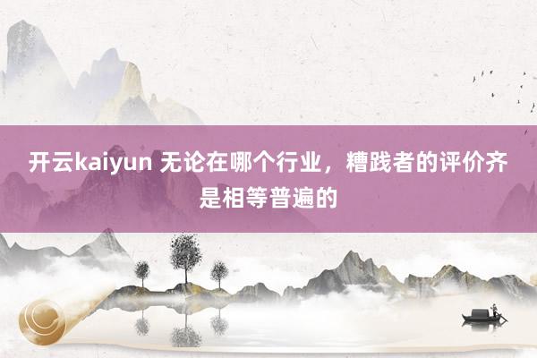 开云kaiyun 无论在哪个行业，糟践者的评价齐是相等普遍的