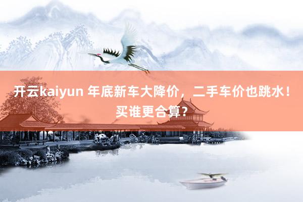 开云kaiyun 年底新车大降价，二手车价也跳水！买谁更合算？