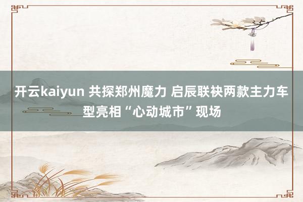 开云kaiyun 共探郑州魔力 启辰联袂两款主力车型亮相“心动城市”现场