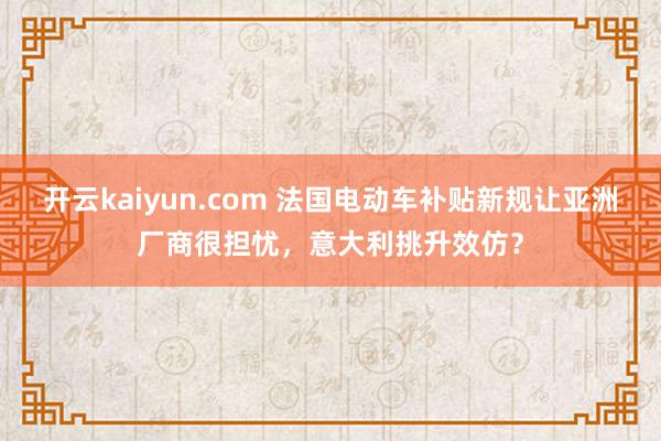 开云kaiyun.com 法国电动车补贴新规让亚洲厂商很担忧，意大利挑升效仿？