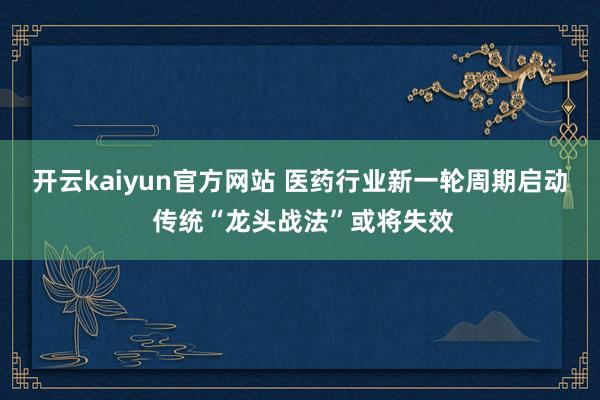 开云kaiyun官方网站 医药行业新一轮周期启动 传统“龙头战法”或将失效