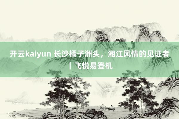 开云kaiyun 长沙橘子洲头，湘江风情的见证者｜飞悦易登机