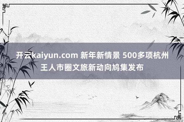 开云kaiyun.com 新年新情景 500多项杭州王人市圈文旅新动向鸠集发布