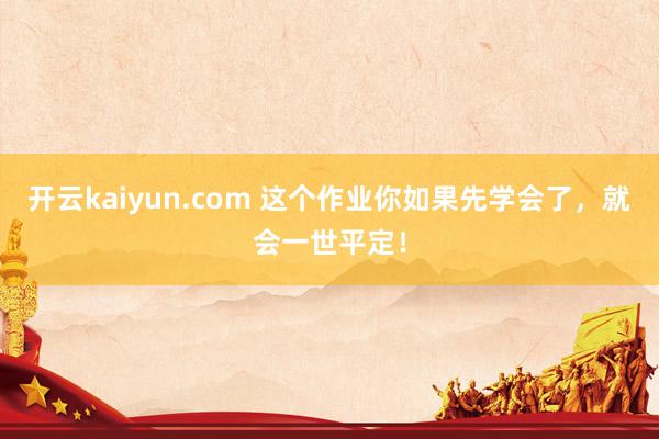 开云kaiyun.com 这个作业你如果先学会了，就会一世平定！