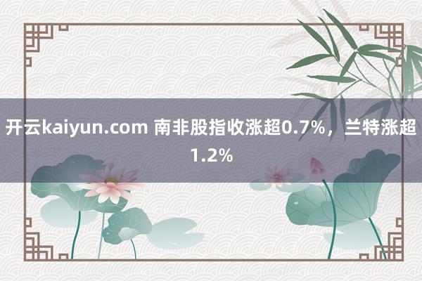 开云kaiyun.com 南非股指收涨超0.7%，兰特涨超1.2%