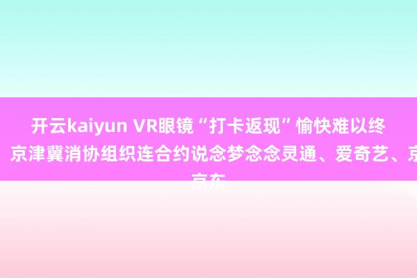 开云kaiyun VR眼镜“打卡返现”愉快难以终了，京津冀消协组织连合约说念梦念念灵通、爱奇艺、京东