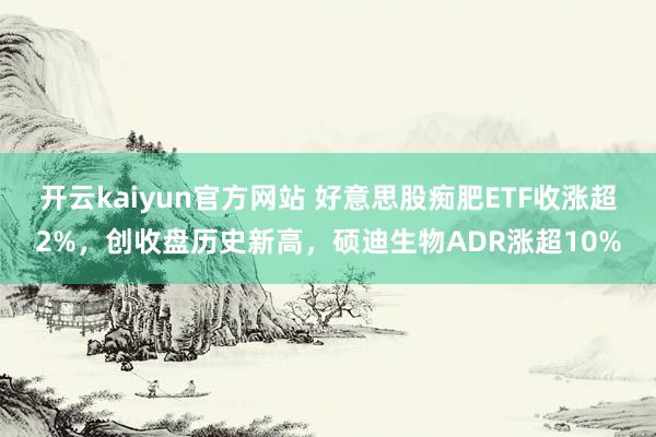 开云kaiyun官方网站 好意思股痴肥ETF收涨超2%，创收盘历史新高，硕迪生物ADR涨超10%