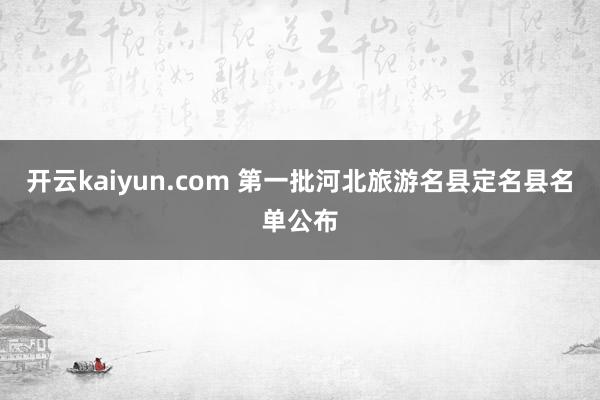 开云kaiyun.com 第一批河北旅游名县定名县名单公布