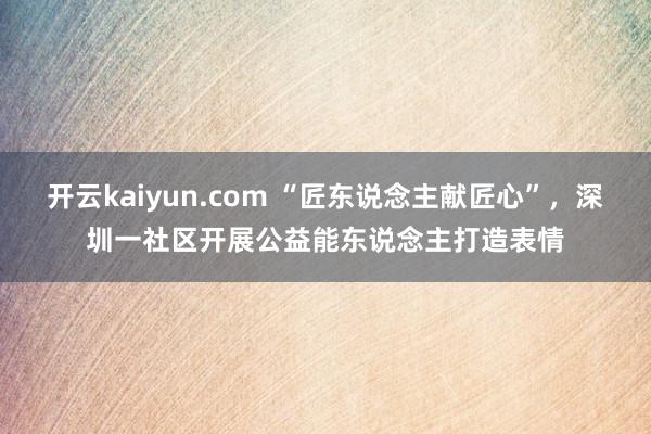 开云kaiyun.com “匠东说念主献匠心”，深圳一社区开展公益能东说念主打造表情