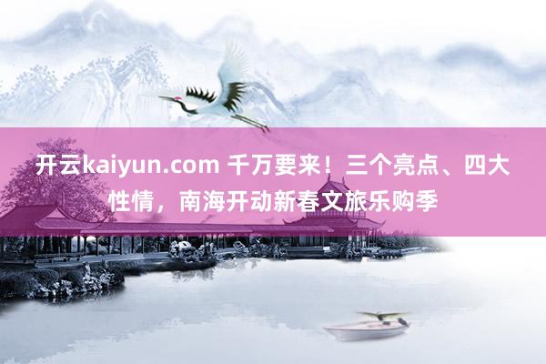 开云kaiyun.com 千万要来！三个亮点、四大性情，南海开动新春文旅乐购季