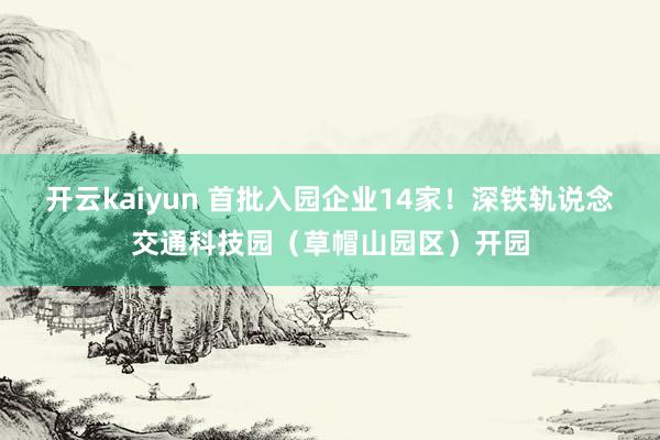 开云kaiyun 首批入园企业14家！深铁轨说念交通科技园（草帽山园区）开园