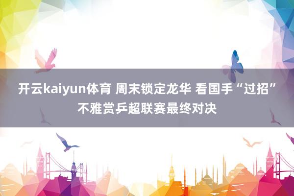 开云kaiyun体育 周末锁定龙华 看国手“过招”不雅赏乒超联赛最终对决