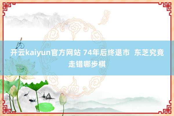 开云kaiyun官方网站 74年后终退市  东芝究竟走错哪步棋