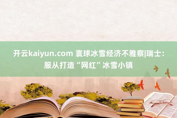 开云kaiyun.com 寰球冰雪经济不雅察|瑞士：服从打造“网红”冰雪小镇