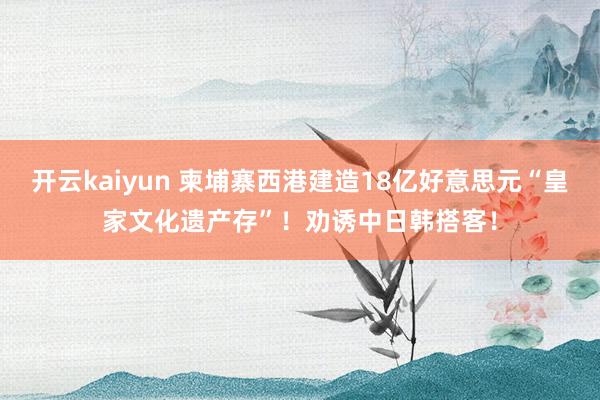 开云kaiyun 柬埔寨西港建造18亿好意思元“皇家文化遗产存”！劝诱中日韩搭客！