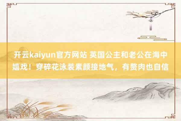 开云kaiyun官方网站 英国公主和老公在海中嬉戏！穿碎花泳装素颜接地气，有赘肉也自信