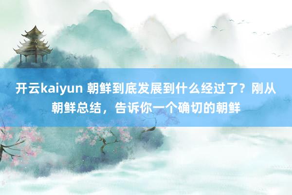 开云kaiyun 朝鲜到底发展到什么经过了？刚从朝鲜总结，告诉你一个确切的朝鲜