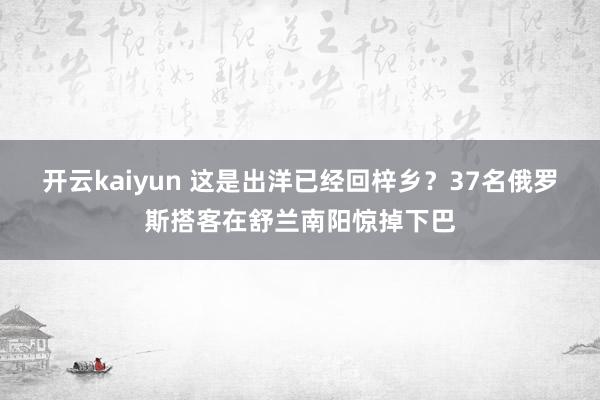 开云kaiyun 这是出洋已经回梓乡？37名俄罗斯搭客在舒兰南阳惊掉下巴