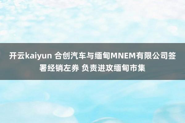 开云kaiyun 合创汽车与缅甸MNEM有限公司签署经销左券 负责进攻缅甸市集