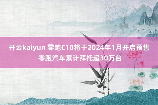 开云kaiyun 零跑C10将于2024年1月开启预售 零跑汽车累计拜托超30万台