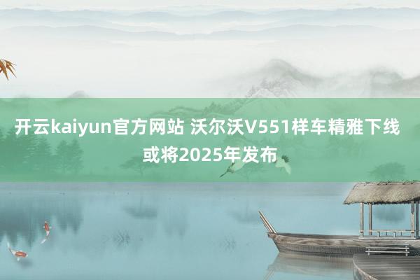 开云kaiyun官方网站 沃尔沃V551样车精雅下线 或将2025年发布