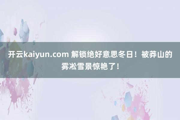 开云kaiyun.com 解锁绝好意思冬日！被莽山的雾凇雪景惊艳了！