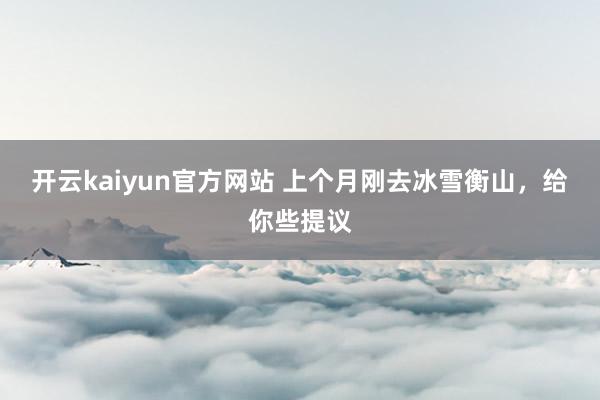 开云kaiyun官方网站 上个月刚去冰雪衡山，给你些提议