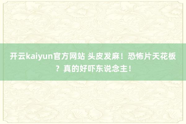 开云kaiyun官方网站 头皮发麻！恐怖片天花板？真的好吓东说念主！