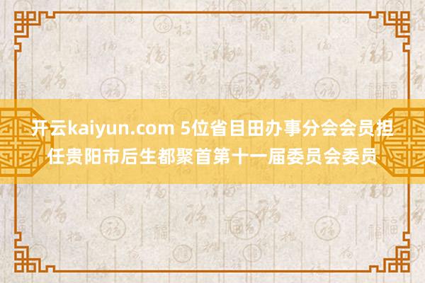 开云kaiyun.com 5位省目田办事分会会员担任贵阳市后生都聚首第十一届委员会委员