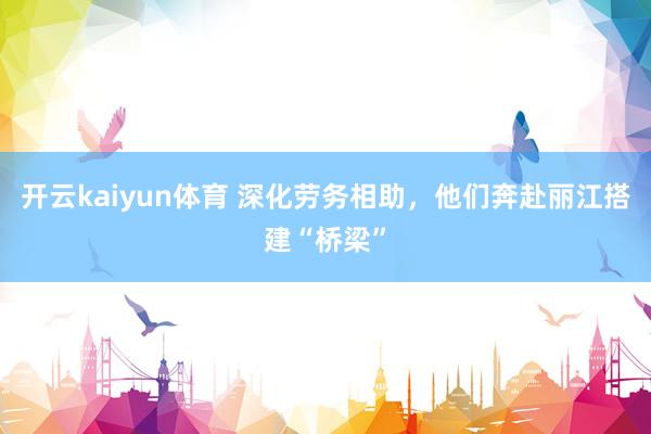 开云kaiyun体育 深化劳务相助，他们奔赴丽江搭建“桥梁”