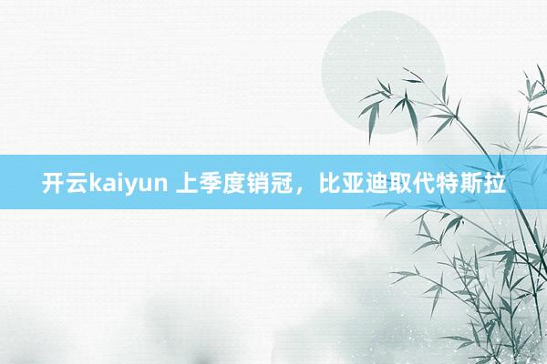 开云kaiyun 上季度销冠，比亚迪取代特斯拉