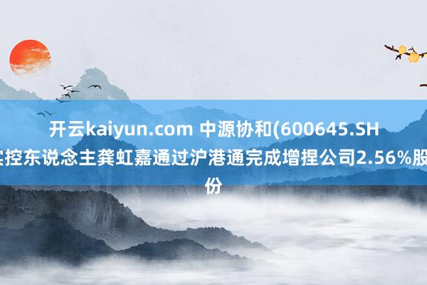 开云kaiyun.com 中源协和(600645.SH)实控东说念主龚虹嘉通过沪港通完成增捏公司2.56%股份