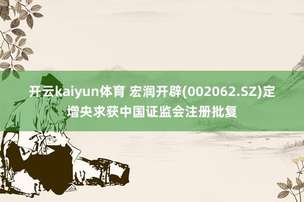 开云kaiyun体育 宏润开辟(002062.SZ)定增央求获中国证监会注册批复