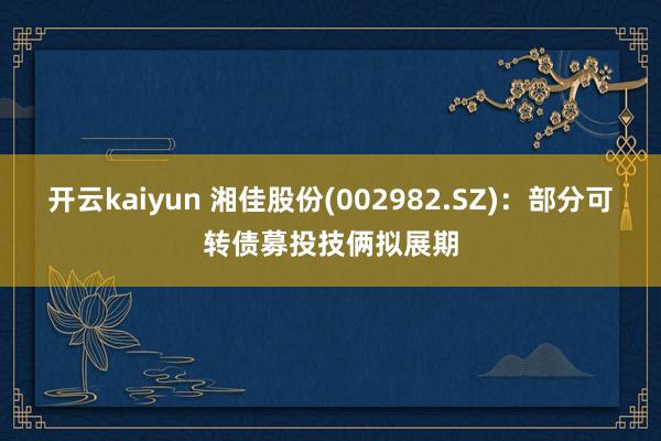 开云kaiyun 湘佳股份(002982.SZ)：部分可转债募投技俩拟展期