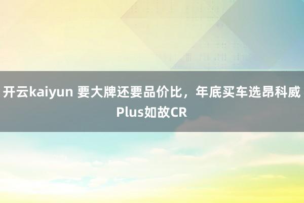 开云kaiyun 要大牌还要品价比，年底买车选昂科威Plus如故CR