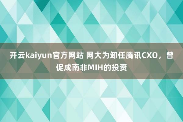 开云kaiyun官方网站 网大为卸任腾讯CXO，曾促成南非MIH的投资