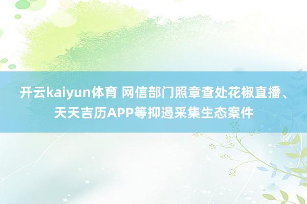 开云kaiyun体育 网信部门照章查处花椒直播、天天吉历APP等抑遏采集生态案件