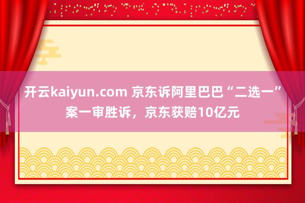 开云kaiyun.com 京东诉阿里巴巴“二选一”案一审胜诉，京东获赔10亿元