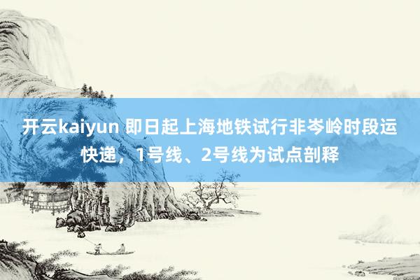 开云kaiyun 即日起上海地铁试行非岑岭时段运快递，1号线、2号线为试点剖释