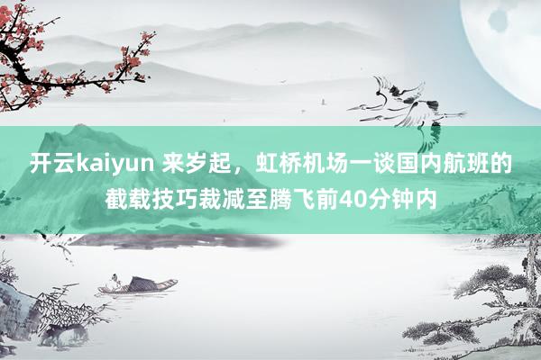 开云kaiyun 来岁起，虹桥机场一谈国内航班的截载技巧裁减至腾飞前40分钟内