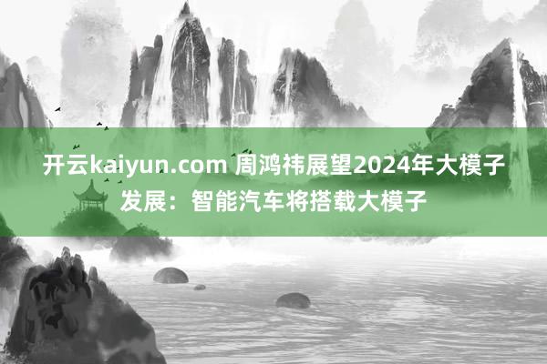 开云kaiyun.com 周鸿祎展望2024年大模子发展：智能汽车将搭载大模子