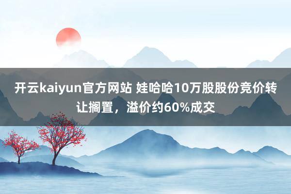 开云kaiyun官方网站 娃哈哈10万股股份竞价转让搁置，溢价约60%成交