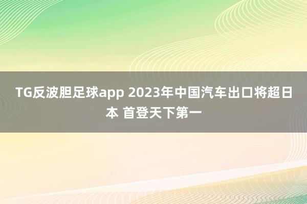 TG反波胆足球app 2023年中国汽车出口将超日本 首登天下第一