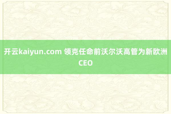 开云kaiyun.com 领克任命前沃尔沃高管为新欧洲CEO