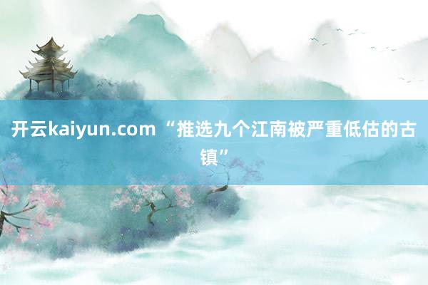 开云kaiyun.com “推选九个江南被严重低估的古镇”