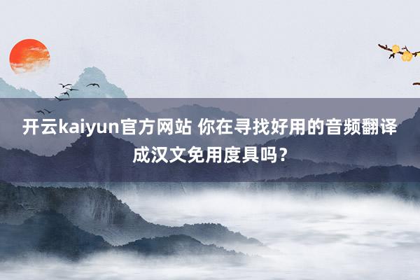 开云kaiyun官方网站 你在寻找好用的音频翻译成汉文免用度具吗？