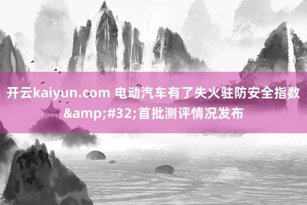 开云kaiyun.com 电动汽车有了失火驻防安全指数&#32;首批测评情况发布