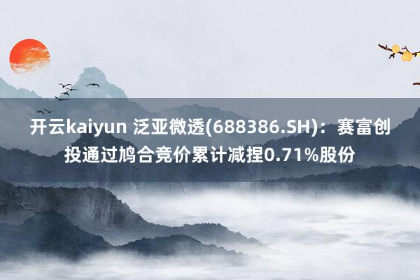 开云kaiyun 泛亚微透(688386.SH)：赛富创投通过鸠合竞价累计减捏0.71%股份