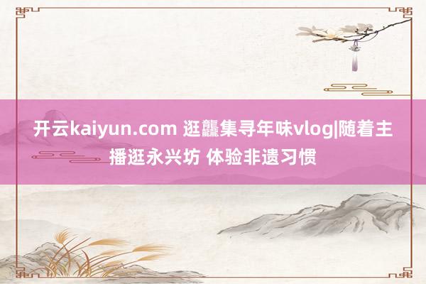 开云kaiyun.com 逛龘集寻年味vlog|随着主播逛永兴坊 体验非遗习惯