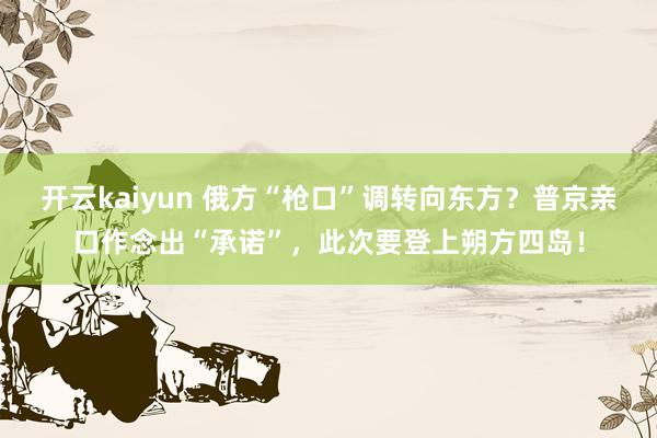 开云kaiyun 俄方“枪口”调转向东方？普京亲口作念出“承诺”，此次要登上朔方四岛！